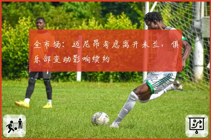 全市场：迈尼昂考虑离开米兰，俱乐部变动影响续约