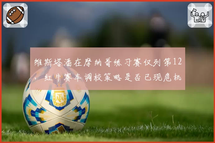 维斯塔潘在摩纳哥练习赛仅列第12，红牛赛车调校策略是否已现危机？